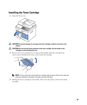 Page 3029
Installing the Toner Cartridge 
1Open the front cover.
 CAUTION: To prevent damage, do not expose the toner cartridge to light for more than a few 
minutes.
 
CAUTION: Do not touch the green underside of the toner cartridge. Use the handle on the 
cartridge to avoid touching this area.
2
Remove the toner cartridge from its bag and thoroughly shake the cartridge from 
side-to-side to distribute the toner evenly inside the cartridge.
 NOTE: If toner comes into contact with your clothing, wipe the toner...