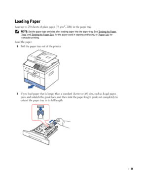 Page 3231
Loading Paper
Load up to 250 sheets of plain paper (75 g/m2, 20lb) in the paper tray.
 NOTE: Set the paper type and size after loading paper into the paper tray. See Setting the Paper 
Ty p e and Setting the Paper Size for the paper used in copying and faxing, or Paper Tab for 
computer printing.
Load the paper:
1Pull the paper tray out of the printer.
2If you load paper that is longer than a standard (Letter or A4) size, such as Legal paper, 
press and unlatch the guide lock, and then slide the paper...