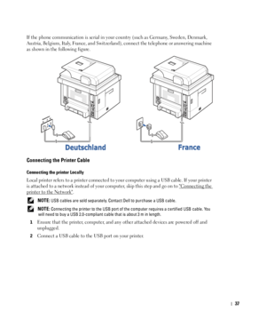 Page 3837
If the phone communication is serial in your country (such as Germany, Sweden, Denmark, 
Austria, Belgium, Italy, France, and Switzerland), connect the telephone or answering machine 
as shown in the following figure.
Connecting the Printer Cable
Connecting the printer Locally
Local printer refers to a printer connected to your computer using a USB cable. If your printer 
is attached to a network instead of your computer, skip this step and go on to 
Connecting the 
printer to the Network. 
 NOTE: USB...