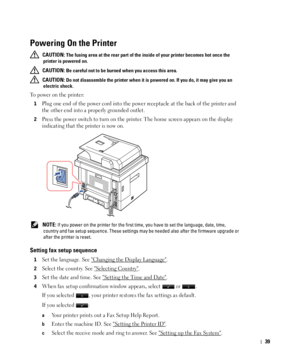 Page 4039
Powering On the Printer 
 CAUTION: The fusing area at the rear part of the inside of your printer becomes hot once the 
printer is powered on. 
 
CAUTION: Be careful not to be burned when you access this area.
 
CAUTION: Do not disassemble the printer when it is powered on. If you do, it may give you an 
electric shock.
To power on the printer:
1Plug one end of the power cord into the power receptacle at the back of the printer and 
the other end into a properly grounded outlet. 
2Press the power...