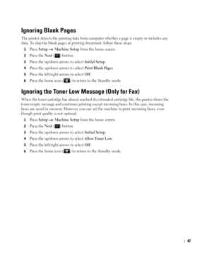 Page 4847
Ignoring Blank Pages
The printer detects the printing data from computer whether a page is empty or includes any 
data. To skip the blank pages at printing document, follow these steps:
1Press Setup  Machine Setup from the home screen.
2Press the Next ( ) button.
3Press the up/down arrows to select Initial Setup.
4Press the up/down arrows to select Print Blank Pages.
5Press the left/right arrows to select Off.
6Press the home icon ( ) to return to the Standby mode.
Ignoring the Toner Low Message (Only...