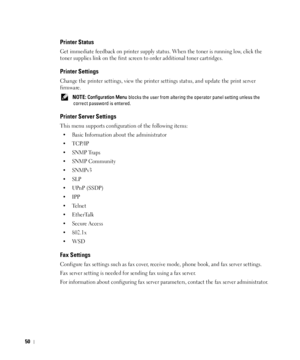 Page 5150
Printer Status
Get immediate feedback on printer supply status. When the toner is running low, click the 
toner supplies link on the first screen to order additional toner cartridges.
Printer Settings
Change the printer settings, view the printer settings status, and update the print server 
firmware.
 NOTE: Configuration Menu blocks the user from altering the operator panel setting unless the 
correct password is entered.
Printer Server Settings
This menu supports configuration of the following...