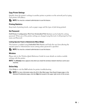 Page 5655
Copy Printer Settings
Quickly clone the printers settings to another printer or printers on the network just by typing 
each printers IP address.
 NOTE: You must be a network administrator to use this feature.
Printing Statistics
Keep track of printing trends, such as paper usage and the types of jobs being printed.
Set Password
Dell Printer Configuration Web Tool (Embedded Web Service) can be locked by setting 
password. When any of the printer settings are changed using this tool, it will prompt for...