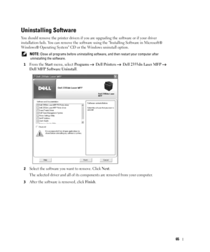 Page 6665
Uninstalling Software
You should remove the printer drivers if you are upgrading the software or if your driver 
installation fails. You can remove the software using the Installing Software in Microsoft® 
Windows® Operating System CD or the Windows uninstall option.
 NOTE: Close all programs before uninstalling software, and then restart your computer after 
uninstalling the software.
1
From the Start menu, select Programs  Dell Printers   Dell 2355dn Laser MFP   
Dell MFP Software Uninstall
....