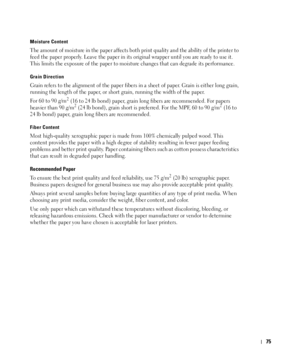 Page 7675
Moisture Content
The amount of moisture in the paper affects both print quality and the ability of the printer to 
feed the paper properly. Leave the paper in its original wrapper until you are ready to use it. 
This limits the exposure of the paper to moisture changes that can degrade its performance.
Grain Direction
Grain refers to the alignment of the paper fibers in a sheet of paper. Grain is either long grain, 
running the length of the paper, or short grain, running the width of the paper.
For...