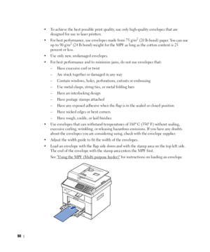 Page 8180
• To achieve the best possible print quality, use only high-quality envelopes that are 
designed for use in laser printers.
• For best performance, use envelopes made from 75 g/m
2 (20 lb bond) paper. You can use 
up to 90 g/m2 (24 lb bond) weight for the MPF as long as the cotton content is 25 
percent or less.
• Use only new, undamaged envelopes.
• For best performance and to minimize jams, do not use envelopes that:
– Have excessive curl or twist
– Are stuck together or damaged in any way
– Contain...