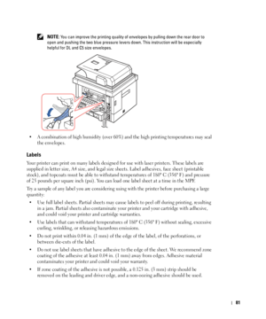 Page 8281
 NOTE: You can improve the printing quality of envelopes by pulling down the rear door to 
open and pushing the two blue pressure levers down. This instruction will be especially 
helpful for DL and C5 size envelopes.
• A combination of high humidity (over 60%) and the high printing temperatures may seal 
the envelopes.
Labels
Your printer can print on many labels designed for use with laser printers. These labels are 
supplied in letter size, A4 size, and legal size sheets. Label adhesives, face...