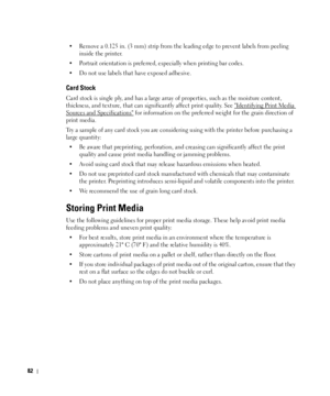 Page 8382
• Remove a 0.125 in. (3 mm) strip from the leading edge to prevent labels from peeling 
inside the printer.
• Portrait orientation is preferred, especially when printing bar codes.
• Do not use labels that have exposed adhesive.
Card Stock
Card stock is single ply, and has a large array of properties, such as the moisture content, 
thickness, and texture, that can significantly affect print quality. See 
Identifying Print Media 
Sources and Specifications for information on the preferred weight for...