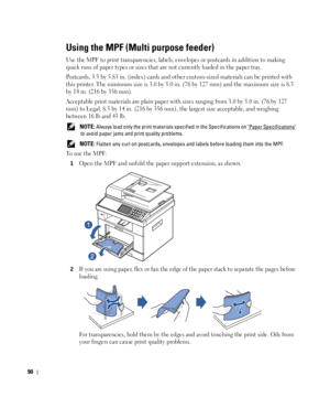 Page 9190
Using the MPF (Multi purpose feeder)
Use the MPF to print transparencies, labels, envelopes or postcards in addition to making 
quick runs of paper types or sizes that are not currently loaded in the paper tray.
Postcards, 3.5 by 5.83 in. (index) cards and other custom-sized materials can be printed with 
this printer. The minimum size is 3.0 by 5.0 in. (76 by 127 mm) and the maximum size is 8.5 
by 14 in. (216 by 356 mm).
Acceptable print materials are plain paper with sizes ranging from 3.0 by 5.0...