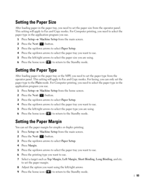 Page 9493
Setting the Paper Size
After loading paper in the paper tray, you need to set the paper size from the operator panel. 
This setting will apply to Fax and Copy modes. For Computer printing, you need to select the 
paper type in the application program you use.
1Press Setup  Machine Setup from the main screen.
2Press the Next ( ) button.
3Press the up/down arrows to select Pa p e r  S e t u p.
4Press the up/down arrows to select the paper tray you want to use.
5Press the left/right arrows to select the...