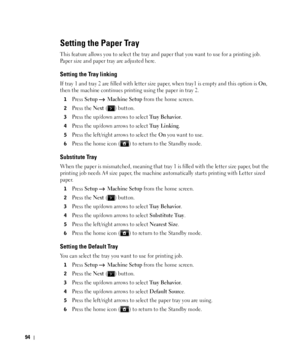 Page 9594
Setting the Paper Tray
This feature allows you to select the tray and paper that you want to use for a printing job. 
Paper size and paper tray are adjusted here.
Setting the Tray linking
If tray 1 and tray 2 are filled with letter size paper, when tray1 is empty and this option is On, 
then the machine continues printing using the paper in tray 2.
1Press Setup  Machine Setup from the home screen.
2Press the Next ( ) button.
3Press the up/down arrows to select Tray Behavior.
4Press the up/down arrows...