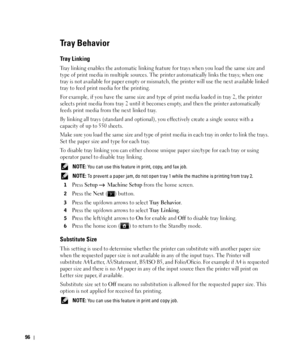 Page 9796
Tray Behavior
Tray Linking
Tray linking enables the automatic linking feature for trays when you load the same size and 
type of print media in multiple sources. The printer automatically links the trays; when one 
tray is not available for paper empty or mismatch, the printer will use the next available linked 
tray to feed print media for the printing.
For example, if you have the same size and type of print media loaded in tray 2, the printer 
selects print media from tray 2 until it becomes empty,...