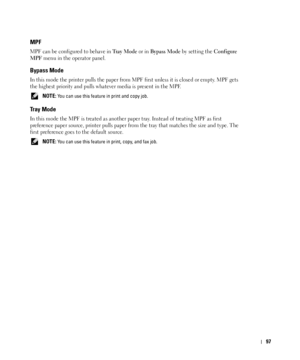 Page 9897
MPF
MPF can be configured to behave in Tr a y  M o d e or in Bypass Mode by setting the Configure 
MPF
 menu in the operator panel.
Bypass Mode
In this mode the printer pulls the paper from MPF first unless it is closed or empty. MPF gets 
the highest priority and pulls whatever media is present in the MPF. 
 NOTE: You can use this feature in print and copy job.
Tr a y  M o d e
In this mode the MPF is treated as another paper tray. Instead of treating MPF as first 
preference paper source, printer...