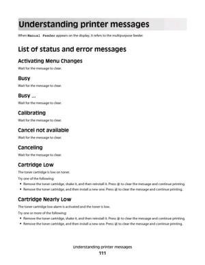 Page 111Understanding printer messages
When Manual Feeder appears on the display, it refers to the multipurpose feeder.
List of status and error messages
Activating Menu Changes
Wait for the message to clear.
Busy
Wait for the message to clear.
Busy ...
Wait for the message to clear.
Calibrating
Wait for the message to clear.
Cancel not available
Wait for the message to clear.
Canceling
Wait for the message to clear.
Cartridge Low
The toner cartridge is low on toner.
Try one of the following:
Remove the toner...