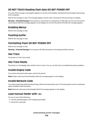 Page 113DO NOT TOUCH Reading flash data DO NOT POWER OFF
As a part of this message, a bar graphic appears on one line of the display, indicating the percentage of processing
time completed.
Wait for the message to clear. The message displays until all code is received and the processing is complete.
Warning—Potential Damage: If your printer is connected to a computer by a USB cable, do not touch the printer
control panel while this message appears on the display. Do not turn the printer off while this message...