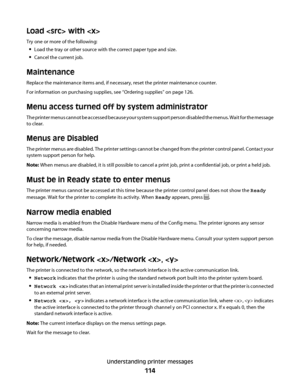 Page 114Load  with 
Try one or more of the following:
Load the tray or other source with the correct paper type and size.
Cancel the current job.
Maintenance
Replace the maintenance items and, if necessary, reset the printer maintenance counter.
For information on purchasing supplies, see “Ordering supplies” on page 126.
Menu access turned off by system administrator
The printer menus cannot be accessed because your system support person disabled the menus. Wait for the message
to clear.
Menus are Disabled
The...