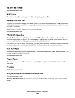 Page 115No jobs to cancel
Wait for the message to clear.
Not Ready
The printer is not ready to receive or process data, or the printer ports are offline.
Parallel/Parallel 
The printer is connected to a parallel port. Parallel interface is the active communication link. Parallel indicates
that the printer is using the parallel port. Parallel  indicates the active interface is connected to the printer
through PCI connector x.
Note: The current interface displays on the menus settings page.
Wait for the message to...