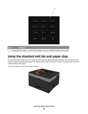 Page 17ItemDescription
1KeypadEnter numbers or symbols if the display screen has a field that accepts these entries.
Using the standard exit bin and paper stop
The standard exit bin holds up to 150 sheets of 20 lb paper. It collects print jobs facedown. The standard exit bin
includes a paper stop that keeps paper from sliding out the front of the bin as it stacks. The paper stop also aids in
neater stacking of the paper.
To open the paper stop, pull it so it flips forward.
Learning about the printer
17
 