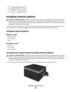 Page 203Right side200 mm (8.0 in.)
4Left side12.7 mm (0.5 in.)
5Top300 mm (12.0 in.)
Installing internal options
CAUTION—SHOCK HAZARD: If you are accessing the system board or installing optional hardware or memory
devices sometime after setting up the printer, then turn the printer off, and unplug the power cord from the
wall outlet before continuing. If you have other devices attached to the printer, then turn them off as well, and
unplug any cables going into the printer.
You can customize your printer...