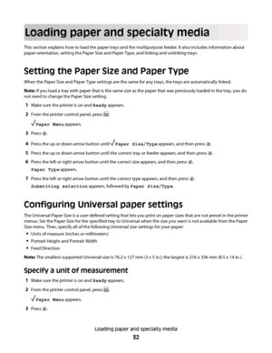 Page 32Loading paper and specialty media
This section explains how to load the paper trays and the multipurpose feeder. It also includes information about
paper orientation, setting the Paper Size and Paper Type, and linking and unlinking trays.
Setting the Paper Size and Paper Type
When the Paper Size and Paper Type settings are the same for any trays, the trays are automatically linked.
Note: If you load a tray with paper that is the same size as the paper that was previously loaded in the tray, you do
not...