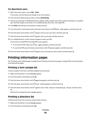 Page 60For Macintosh users
1With a document open, choose File > Print.
If necessary, click the disclosure triangle to see more options.
2From the print options pop-up menu, choose Job Routing.
3Choose your job type (Confidential, Reserve, Repeat, Verify, profiles, forms from a kiosk, bookmarks, or a parked
job), and then assign a user name. For a confidential job, also enter a four-digit PIN.
4Click Print, and then go to the printer to release the job.
5From the printer control panel, press the down arrow...