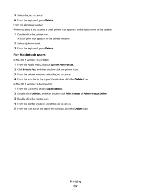 Page 625Select the job to cancel.
6From the keyboard, press Delete.
From the Windows taskbar:
When you send a job to print, a small printer icon appears in the right corner of the taskbar.
1Double-click the printer icon.
A list of print jobs appears in the printer window.
2Select a job to cancel.
3From the keyboard, press Delete.
For Macintosh users
In Mac OS X version 10.5 or later:
1From the Apple menu, choose System Preferences.
2Click Print & Fax, and then double-click the printer icon.
3From the printer...
