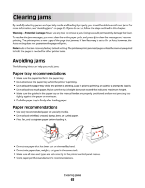 Page 63Clearing jams
By carefully selecting papers and specialty media and loading it properly, you should be able to avoid most jams. For
more information, see “Avoiding jams” on page 63. If jams do occur, follow the steps outlined in this chapter.
Warning—Potential Damage: Never use any tool to remove a jam. Doing so could permanently damage the fuser.
To resolve the jam messages, you must clear the entire paper path, and press 
 to clear the message and resume
printing. The printer prints a new copy of the...