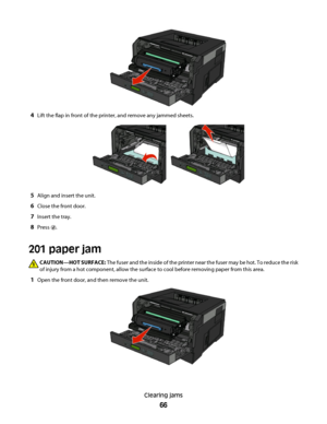 Page 664Lift the flap in front of the printer, and remove any jammed sheets.
5Align and insert the unit.
6Close the front door.
7Insert the tray.
8Press .
201 paper jam
CAUTION—HOT SURFACE: The fuser and the inside of the printer near the fuser may be hot. To reduce the risk
of injury from a hot component, allow the surface to cool before removing paper from this area.
1Open the front door, and then remove the unit.
Clearing jams
66
 