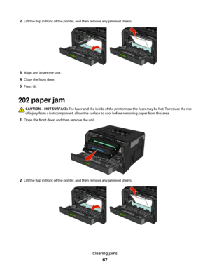 Page 672Lift the flap in front of the printer, and then remove any jammed sheets.
3Align and insert the unit.
4Close the front door.
5Press .
202 paper jam
CAUTION—HOT SURFACE: The fuser and the inside of the printer near the fuser may be hot. To reduce the risk
of injury from a hot component, allow the surface to cool before removing paper from this area.
1Open the front door, and then remove the unit.
2Lift the flap in front of the printer, and then remove any jammed sheets.
Clearing jams
67
 