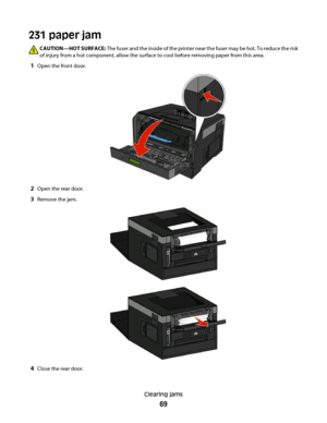 Page 69231 paper jam
CAUTION—HOT SURFACE: The fuser and the inside of the printer near the fuser may be hot. To reduce the risk
of injury from a hot component, allow the surface to cool before removing paper from this area.
1Open the front door.
2Open the rear door.
3Remove the jam.
4Close the rear door.
Clearing jams
69
 