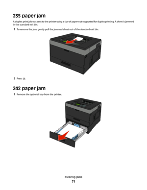 Page 71235 paper jam
A duplex print job was sent to the printer using a size of paper not supported for duplex printing. A sheet is jammed
in the standard exit bin.
1To remove the jam, gently pull the jammed sheet out of the standard exit bin.
2Press .
242 paper jam
1Remove the optional tray from the printer.
Clearing jams
71
 