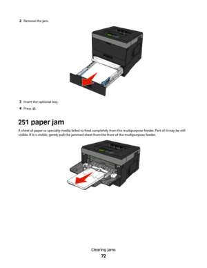 Page 722Remove the jam.
3Insert the optional tray.
4Press .
251 paper jam
A sheet of paper or specialty media failed to feed completely from the multipurpose feeder. Part of it may be still
visible. If it is visible, gently pull the jammed sheet from the front of the multipurpose feeder.
Clearing jams
72
 