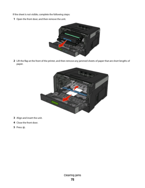 Page 73If the sheet is not visible, complete the following steps:
1Open the front door, and then remove the unit.
2Lift the flap at the front of the printer, and then remove any jammed sheets of paper that are short lengths of
paper.
3Align and insert the unit.
4Close the front door.
5Press .
Clearing jams
73
 