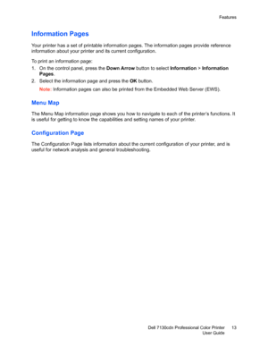 Page 13Features
Dell 7130cdn Professional Color Printer
User Guide13
Information Pages
Your printer has a set of printable information pages. The information pages provide reference 
information about your printer and its current configuration.
To print an information page:
1. On the control panel, press the Down Arrow button to select Information > Information 
Pages.
2. Select the information page and press the OK button.
Note:Information pages can also be printed from the Embedded Web Server (EWS).
Menu Map...