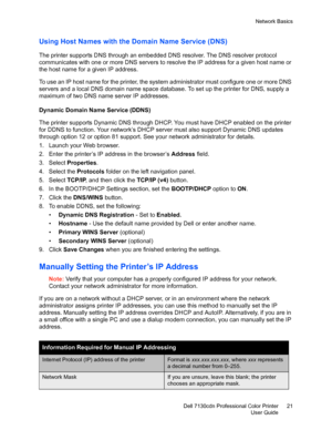 Page 21Network Basics
Dell 7130cdn Professional Color Printer
User Guide21
Using Host Names with the Domain Name Service (DNS)
The printer supports DNS through an embedded DNS resolver. The DNS resolver protocol 
communicates with one or more DNS servers to resolve the IP address for a given host name or 
the host name for a given IP address. 
To use an IP host name for the printer, the system administrator must configure one or more DNS 
servers and a local DNS domain name space database. To set up the printer...