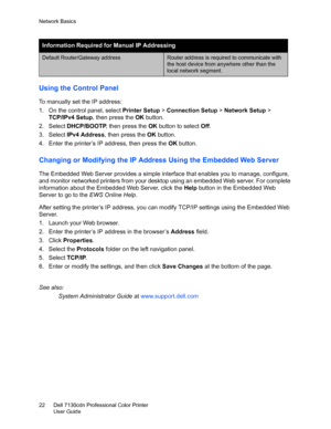 Page 22Network Basics
Dell 7130cdn Professional Color Printer
User Guide 22
Using the Control Panel
To manually set the IP address:
1. On the control panel, select Printer Setup > Connection Setup > Network Setup > 
TCP/IPv4 Setup, then press the OK button.
2. Select DHCP/BOOTP, then press the OK button to select Off.
3. Select IPv4 Address, then press the OK button.
4. Enter the printer’s IP address, then press the OK button.
Changing or Modifying the IP Address Using the Embedded Web Server
The Embedded Web...