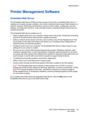 Page 23Network Basics
Dell 7130cdn Professional Color Printer
User Guide23
Printer Management Software
Embedded Web Server 
The Embedded Web Server (EWS) provides access to the printer’s embedded Web server. It 
enables you to easily manage, configure, and monitor network printers using a Web browser on a 
network computer. EWS gives administrators access to printer status, configuration, security 
settings, and diagnostic functions. It also provides access to special printing functions such as 
printing saved...