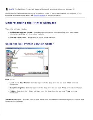 Page 5NOTE: The Dell Photo Printer 720 supports Microsoft® Windows® 2000 and Windows XP.
Follow the instructions on the  Setting Up Your Printer poster to install the hardware and software. If you
encounter problems during setup, see  Setup Problems
 for more information.
Understanding the Printer Software
The printer software includes: Dell Printer Solution Center  - Provides maintenance and troubleshooting help, basic usage
information, and how-tos for creating projects.
Printing Preferences  - Allows you to...