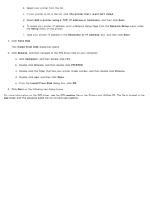 Page 12b. Select your  printer from  the list.
c.  If  your  printer is not in the list, click   The printer that I want isnt  listed .
d .  Select  Add  a  printer using a  TCP/IP  address or  hostname ,  and  then  click  Next.
e .  To locate your  printer IP  address,  print  a  Network  Setup  Page  from  the  Network Setup menu  under
the  Setup  menu  on the printer.
f .  Type  your  printer IP  address in the  Hostname  or  IP  address: box,  and  then  click  Next.
4 .  Click   Have disk .
The   Install...