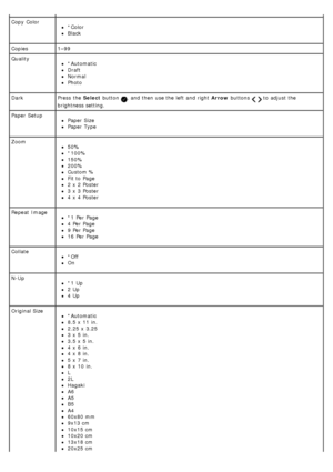 Page 24Copy  Color*Color
Black
Copies 1–99
Quality
*Automatic
Draft
Normal
Photo
Dark Press  the Select button 
,  and  then  use the left  and  right   Arrow buttons   to  adjust  the
brightness setting.
Paper  Setup
Paper  Size
Paper  Type
Zoom
50%
*100%
150%
200%
Custom %
Fit to  Page
2 x  2 Poster
3 x  3 Poster
4 x  4 Poster
Repeat  Image
*1  Per Page
4 Per Page
9 Per Page
16  Per Page
Collate
*Off
On
N-Up
*1  Up
2 Up
4 Up
Original Size
*Automatic
8.5 x  11  in.
2.25  x  3.25
3 x  5 in.
3.5 x  5 in.
4 x  6...