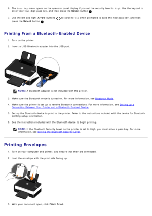 Page 506. The  Pass Key menu  opens on the operator  panel display  if you set  the security level to  High.  Use  the keypad to
enter your  four -digit  pass  key, and  then  press  the  Select button .
7 .  Use  the left  and  right   Arrow buttons 
  to  scroll to   Yes when  prompted  to  save the new pass  key, and  then
press  the  Select button 
.
Printing From a Bluetooth-Enabled Device
1.  Turn on the printer.
2 .  Insert a  USB  Bluetooth adapter  into the USB  port.
NOTE:
Bluetooth Mode.
4 .  Make...