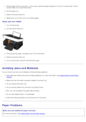 Page 631.  Pull the paper firmly to  remove it.  If  you cannot reach  the paper because  it  is too  far into the printer, lift the
scanner  base  unit  to  open the printer.
2 .  Pull the paper out.
3 .  Close  the scanner  base  unit.
4 .  Resend your  print  job to  print  any missing pages.
Paper jam not visible
1.  Turn off the printer.
2 .  Lift the scanner  base  unit.
3 .  Firmly  grasp the paper, and  gently  pull it  from  the printer.
4 .  Close  the scanner  base  unit.
5 .  Turn on the printer,...