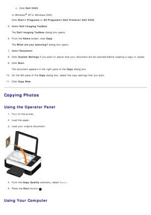 Page 79c. Click  Dell  V305.
In Windows® XP or Windows 2000:
Click   Start ® Programs  or All Programs ® Dell  Printers ® Dell  V305 .
5 .  Select  Dell  Imaging Toolbox .
The   Dell  Imaging Toolbox  dialog  box opens.
6 .  From the  Home screen, click   Copy.
The   What are you scanning ?  dialog  box opens.
7 .  Select  Document .
8 .  Click   Custom Settings  if you want  to  adjust  how your  document will be scanned before creating a  copy  or copies.
9 .  Click   Start .
The  document appears in the...