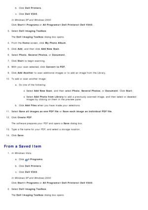 Page 91b. Click  Dell  Printers.
c.  Click   Dell  V305 .
In Windows XP and  Windows 2000:
Click   Start ® Programs  or All Programs ® Dell  Printers ® Dell  V305 .
3 .  Select  Dell  Imaging Toolbox .
The   Dell  Imaging Toolbox  dialog  box opens.
4 .  From the  Home screen, click   My  Photo  Album .
5 .  Click   Add,  and  then  click   Add  New Scan.
6 .  Select  Photo, Several  Photos ,  or Document .
7 .  Click   Start  to  begin scanning.
8 .  With your  scan  selected, click   Convert to PDF.
9 ....