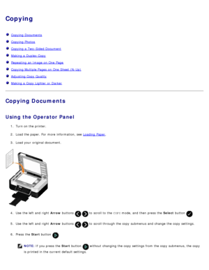 Page 111Copying
  Copying Documents
  Copying Photos
  Copying a  Two-Sided Document
  Making a  Duplex Copy
  Repeating an Image on One  Page
  Copying Multiple Pages  on One  Sheet (N-Up)
  Adjusting Copy  Quality
  Making a  Copy  Lighter  or Darker
Copying Documents
Using  the Operator Panel
1.  Turn on the printer.
2 .  Load the paper. For  more  information, see  Loading  Paper
.
3 .  Load your  original document.
4 .  Use  the left  and  right   Arrow buttons 
  to  scroll to  the  COPY mode, and  then...