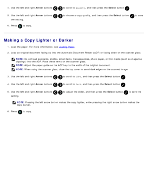 Page 1164.  Use  the left  and  right   Arrow buttons   to  scroll to   Quality,  and  then  press  the  Select button .
5.  Use  the left  and  right   Arrow buttons   to  choose a  copy  quality,  and  then  press  the  Select button  to  save
the setting.
6 .  Press  
 to  copy.
Making a Copy Lighter or Darker
1.  Load the paper. For  more  information, see  Loading  Paper.
2 .  Load an original document facing  up  into the Automatic Document Feeder (ADF)  or facing  down  on the scanner  glass.
NOTE:  Do...