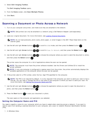 Page 1254.  Select  Dell  Imaging Toolbox .
The  Dell  Imaging Toolbox  opens.
5 .  From the  Home screen, click   Scan  Multiple  Photos .
6 .  Click   Start .
Scanning a Document or Photo Across a Network
1.  Turn on your  computer  and  printer, and  make  sure  they are attached  to  the network.
NOTE:  Dell printers can  only  be attached  to  a  network using  a  Dell Network  Adapter  (sold separately).
2 .  Load your  original document.  For  more  information, see  Loading  Original Documents
.
NOTE: Do...
