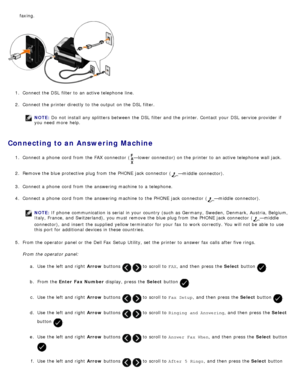 Page 1391.  Connect the DSL  filter to  an active telephone line.
2 .  Connect the printer directly to  the output on the DSL  filter.
NOTE:  Do not install any splitters  between  the DSL  filter and  the printer. Contact  your  DSL  service  provider  if
you need  more  help.
Connecting to an Answering Machine
1 .  Connect a  phone  cord  from  the FAX  connector  (—lower connector) on the printer to  an active telephone wall jack.
2 .  Remove the blue protective  plug from  the PHONE  jack connector  (...