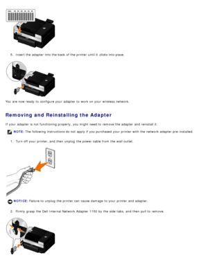 Page 215.  Insert the adapter  into the back  of the printer until it   clicks into place.
You  are now ready  to  configure your  adapter  to  work  on your  wireless  network.
Removing and Reinstalling the Adapter
If  your  adapter  is not functioning properly, you might need  to  remove the adapter  and  reinstall it. 1.  Turn off your  printer, and  then  unplug  the power cable  from  the wall outlet.
2 .  Firmly  grasp the Dell Internal Network  Adapter  1150 by the side  tabs,  and  then  pull to...