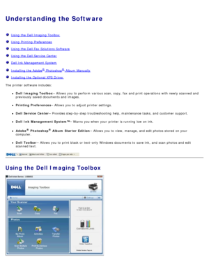 Page 5Understanding the Software
  Using the Dell Imaging Toolbox
  Using Printing  Preferences
  Using the Dell Fax  Solutions Software
  Using the Dell Service  Center
  Dell Ink Management System
  Installing the Adobe® Photoshop® Album  Manually
  Installing the Optional  XPS Driver
The  printer software includes:
Dell  Imaging Toolbox – Allows  you to  perform  various scan, copy, fax and  print  operations with newly scanned and
previously saved  documents and  images.
Printing Preferences – Allows  you...